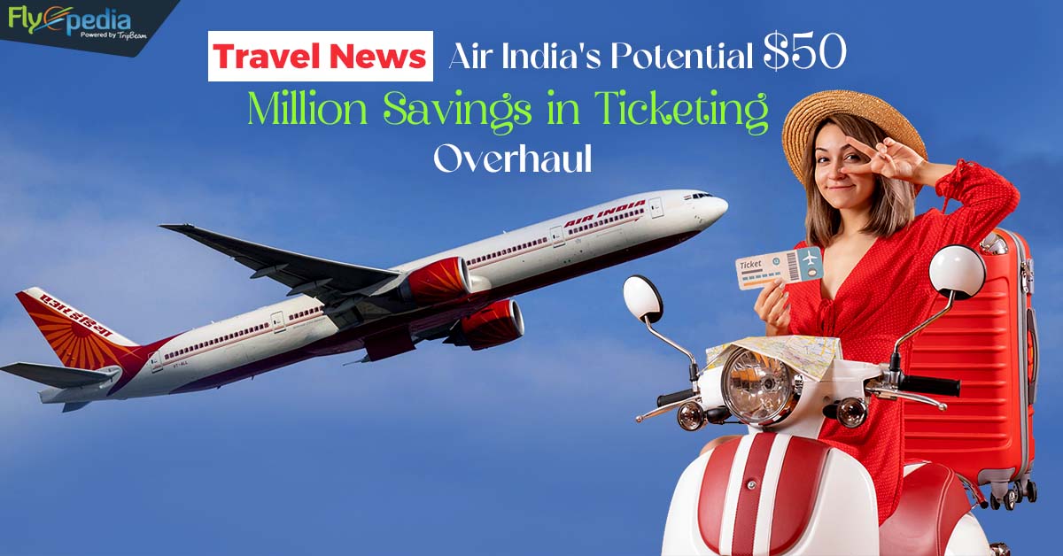 Travel News: Air India’s Potential $50 Million Savings in Ticketing Overhaul